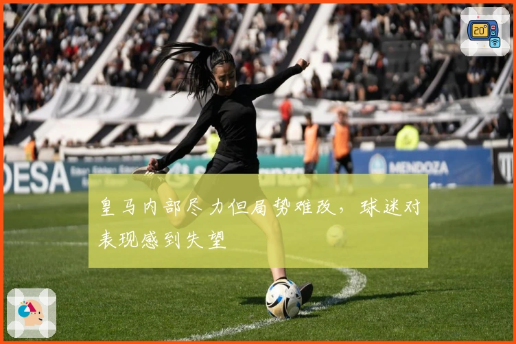 皇马内部尽力但局势难改，球迷对表现感到失望