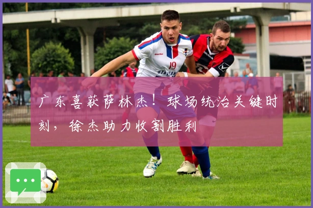 广东喜获萨林杰！球场统治关键时刻，徐杰助力收割胜利