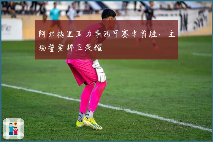 阿尔梅里亚力争西甲赛季首胜，主场誓要捍卫荣耀