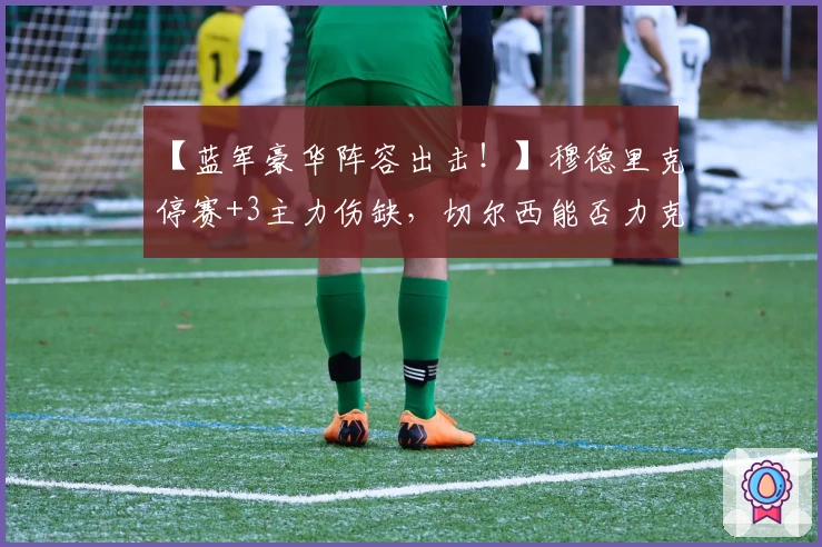 【蓝军豪华阵容出击！】穆德里克停赛+3主力伤缺，切尔西能否力克维拉？