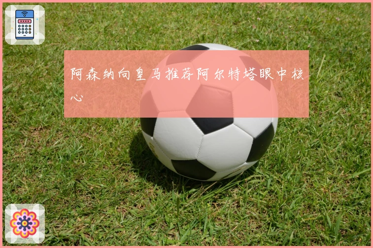 阿森纳向皇马推荐阿尔特塔眼中核心