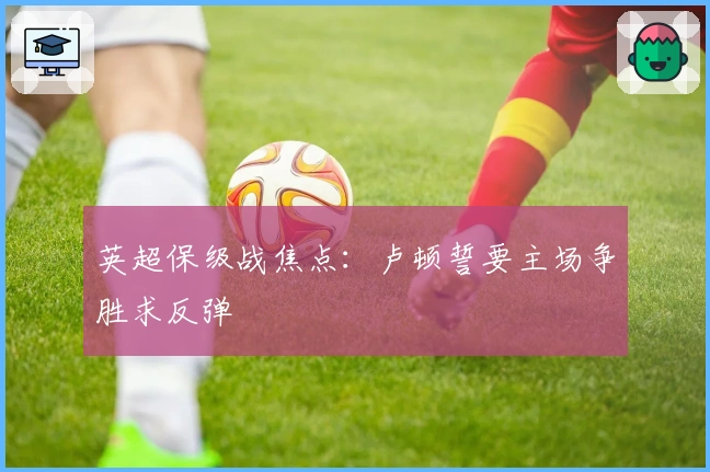 英超保级战焦点：卢顿誓要主场争胜求反弹