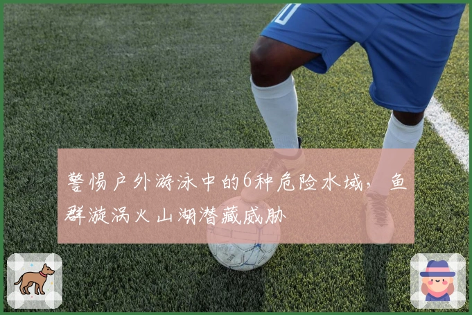 警惕户外游泳中的6种危险水域，鱼群漩涡火山湖潜藏威胁