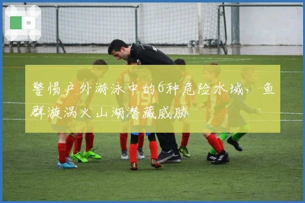 警惕户外游泳中的6种危险水域，鱼群漩涡火山湖潜藏威胁