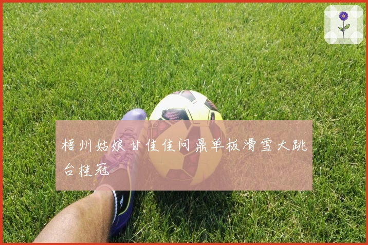 梧州姑娘甘佳佳问鼎单板滑雪大跳台桂冠