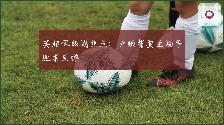 英超保级战焦点：卢顿誓要主场争胜求反弹