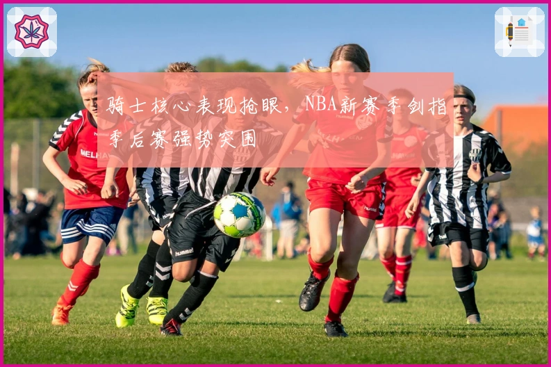 骑士核心表现抢眼，NBA新赛季剑指季后赛强势突围