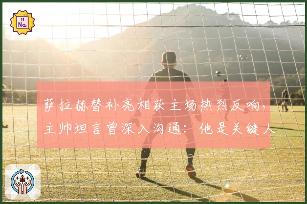 萨拉赫替补亮相获主场热烈反响，主帅坦言曾深入沟通：他是关键人物