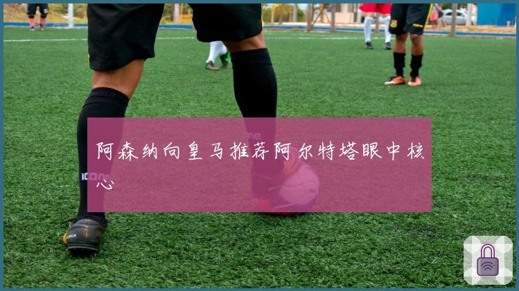 阿森纳向皇马推荐阿尔特塔眼中核心